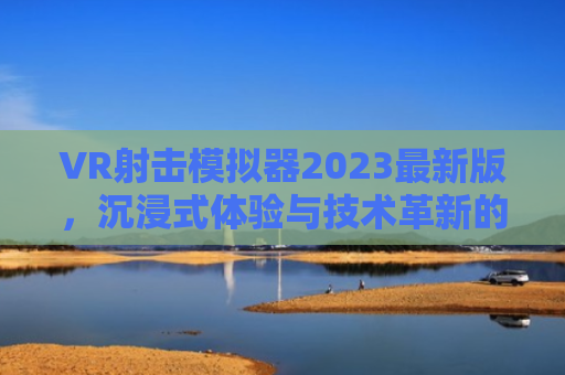 VR射击模拟器2023最新版，沉浸式体验与技术革新的完美融合
