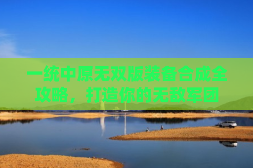 一统中原无双版装备合成全攻略，打造你的无敌军团