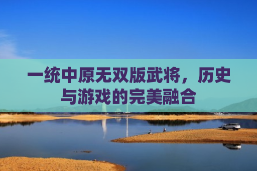 一统中原无双版武将，历史与游戏的完美融合