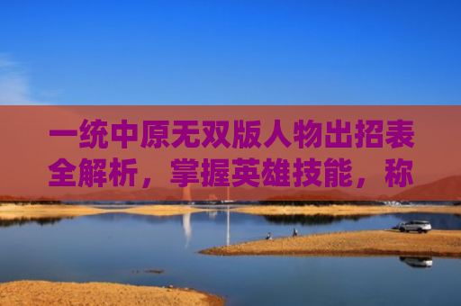 一统中原无双版人物出招表全解析，掌握英雄技能，称霸战场！