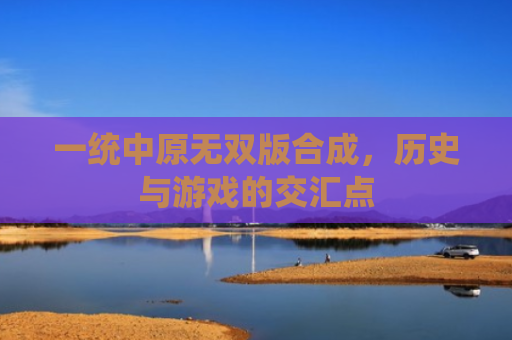 一统中原无双版合成，历史与游戏的交汇点