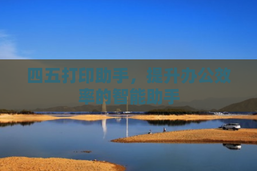 四五打印助手，提升办公效率的智能助手