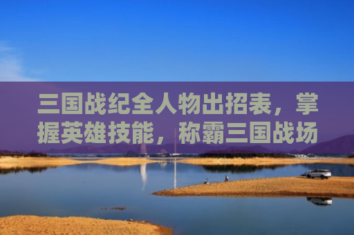三国战纪全人物出招表，掌握英雄技能，称霸三国战场