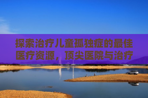 探索治疗儿童孤独症的最佳医疗资源，顶尖医院与治疗方法