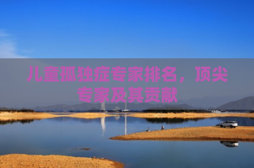 儿童孤独症专家排名，顶尖专家及其贡献