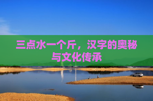 三点水一个斤，汉字的奥秘与文化传承