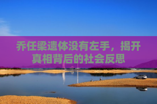 乔任梁遗体没有左手，揭开真相背后的社会反思