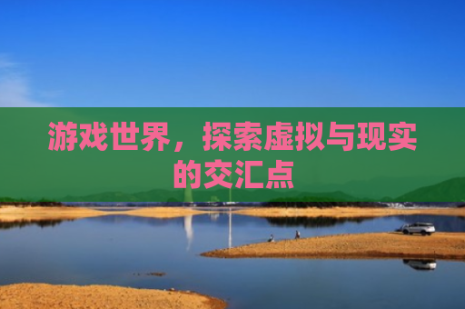 游戏世界，探索虚拟与现实的交汇点
