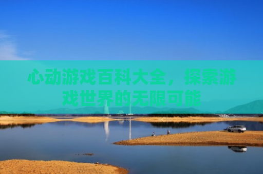 心动游戏百科大全，探索游戏世界的无限可能