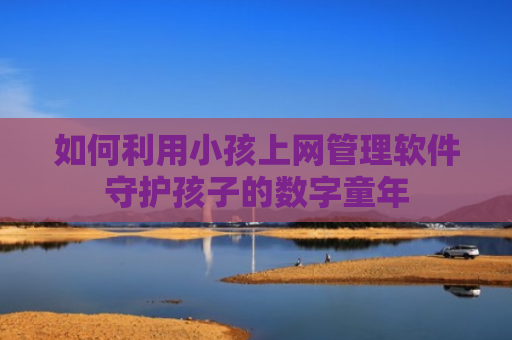 如何利用小孩上网管理软件守护孩子的数字童年