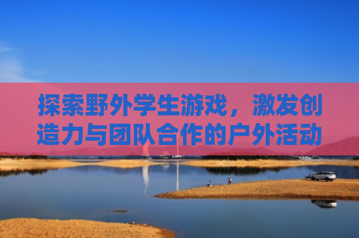 探索野外学生游戏，激发创造力与团队合作的户外活动