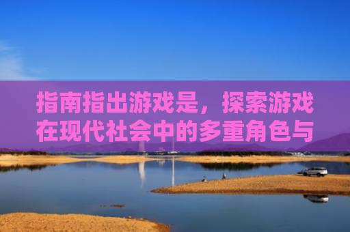 指南指出游戏是，探索游戏在现代社会中的多重角色与影响