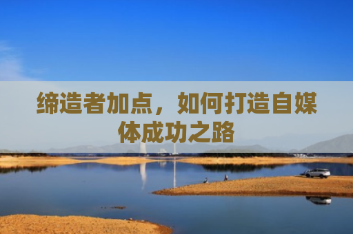 缔造者加点，如何打造自媒体成功之路