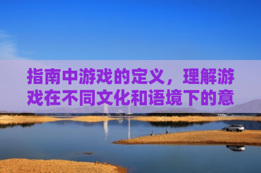 指南中游戏的定义，理解游戏在不同文化和语境下的意义