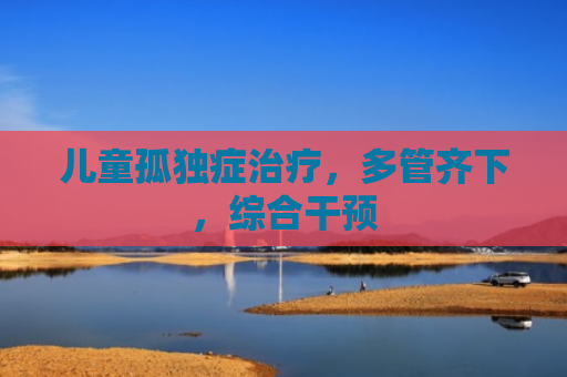 儿童孤独症治疗，多管齐下，综合干预