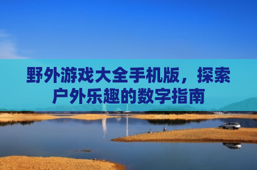 野外游戏大全手机版，探索户外乐趣的数字指南