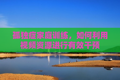 孤独症家庭训练，如何利用视频资源进行有效干预