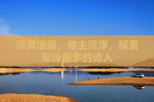 诗海浩瀚，谁主沉浮，探索写诗最多的诗人