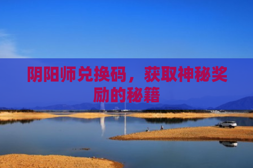 阴阳师兑换码，获取神秘奖励的秘籍