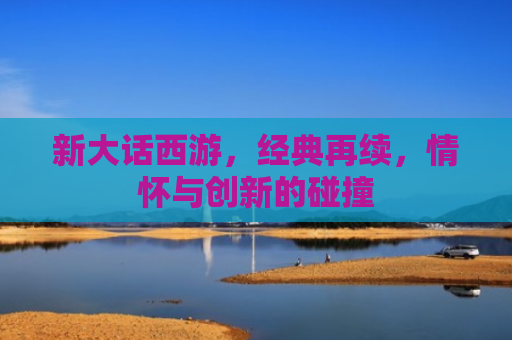新大话西游，经典再续，情怀与创新的碰撞
