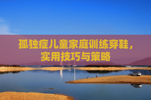 孤独症儿童家庭训练穿鞋，实用技巧与策略