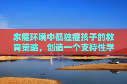 家庭环境中孤独症孩子的教育策略，创造一个支持性学习空间