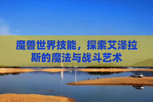 魔兽世界技能，探索艾泽拉斯的魔法与战斗艺术