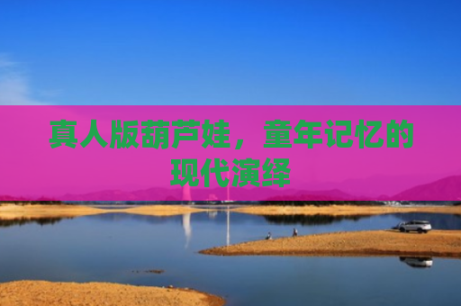 真人版葫芦娃，童年记忆的现代演绎