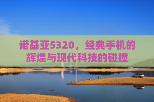 诺基亚5320，经典手机的辉煌与现代科技的碰撞