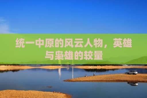 统一中原的风云人物，英雄与枭雄的较量