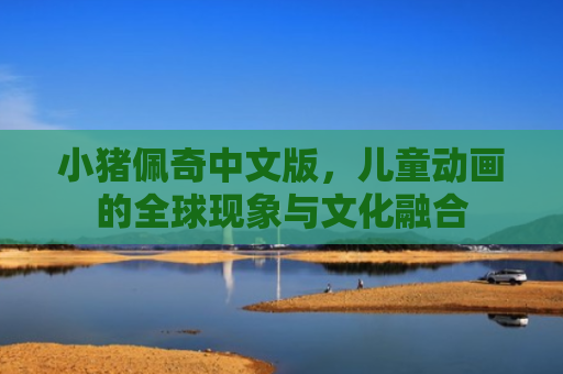 小猪佩奇中文版，儿童动画的全球现象与文化融合