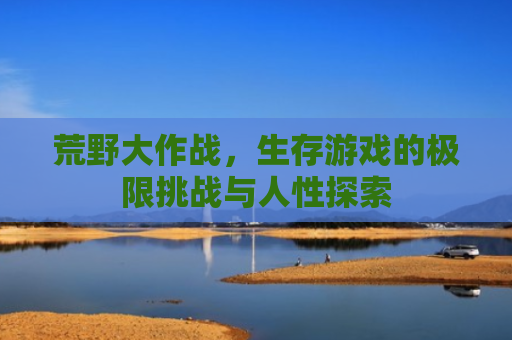 荒野大作战，生存游戏的极限挑战与人性探索