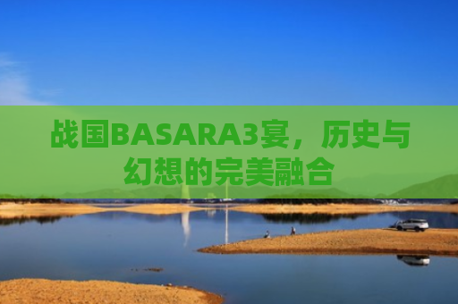 战国BASARA3宴，历史与幻想的完美融合