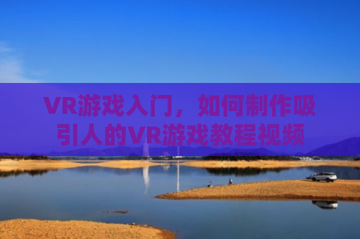 VR游戏入门，如何制作吸引人的VR游戏教程视频