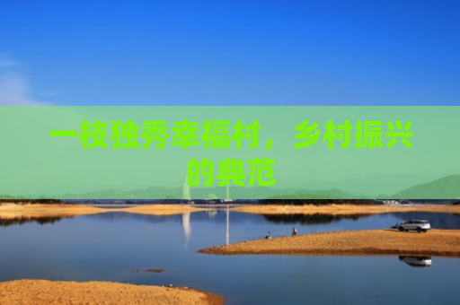 一枝独秀幸福村，乡村振兴的典范