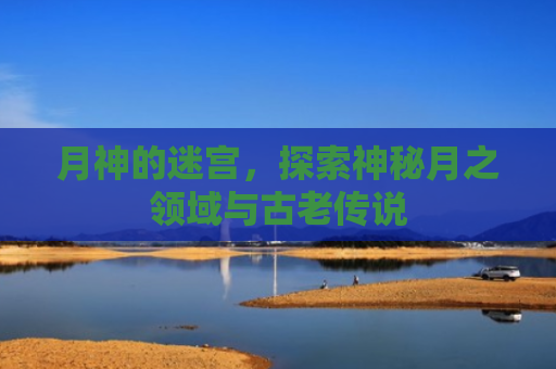 月神的迷宫，探索神秘月之领域与古老传说