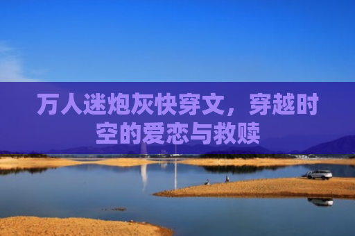 万人迷炮灰快穿文，穿越时空的爱恋与救赎