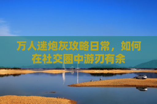 万人迷炮灰攻略日常，如何在社交圈中游刃有余