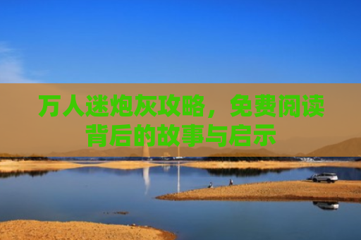 万人迷炮灰攻略，免费阅读背后的故事与启示