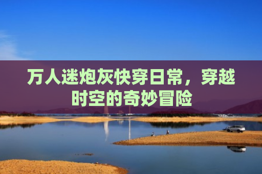 万人迷炮灰快穿日常，穿越时空的奇妙冒险