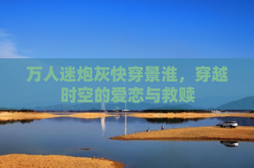 万人迷炮灰快穿景淮，穿越时空的爱恋与救赎