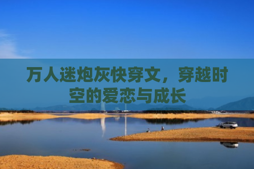 万人迷炮灰快穿文，穿越时空的爱恋与成长