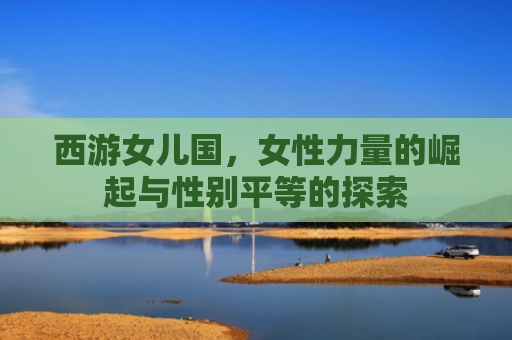 西游女儿国，女性力量的崛起与性别平等的探索