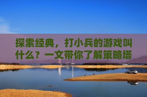 探索经典，打小兵的游戏叫什么？一文带你了解策略塔防游戏的魅力