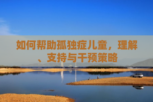 如何帮助孤独症儿童，理解、支持与干预策略