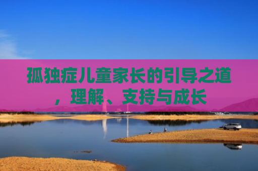 孤独症儿童家长的引导之道，理解、支持与成长