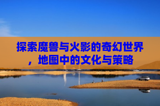 探索魔兽与火影的奇幻世界，地图中的文化与策略