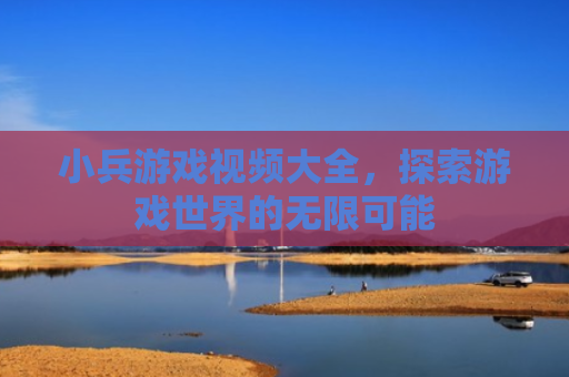 小兵游戏视频大全，探索游戏世界的无限可能